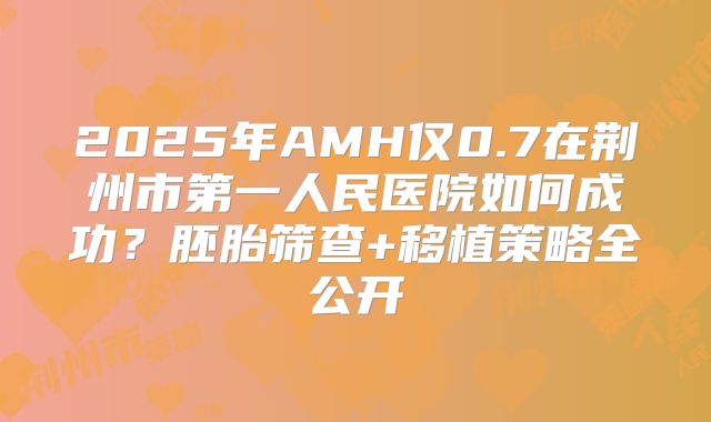 2025年AMH仅0.7在荆州市第一人民医院如何成功？胚胎筛查+移植策略全公开