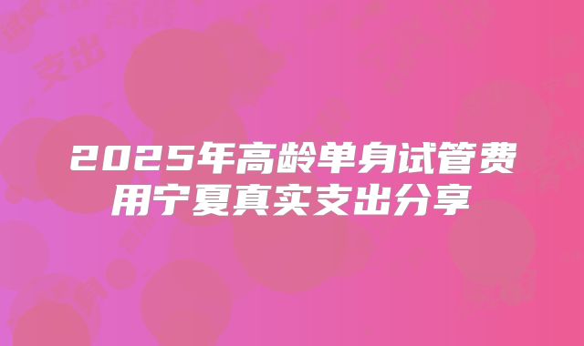 2025年高龄单身试管费用宁夏真实支出分享