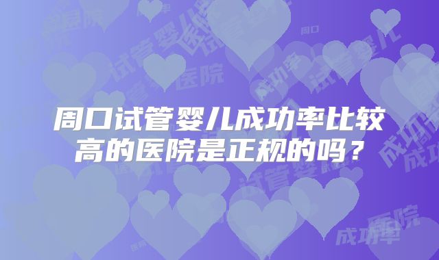 周口试管婴儿成功率比较高的医院是正规的吗？