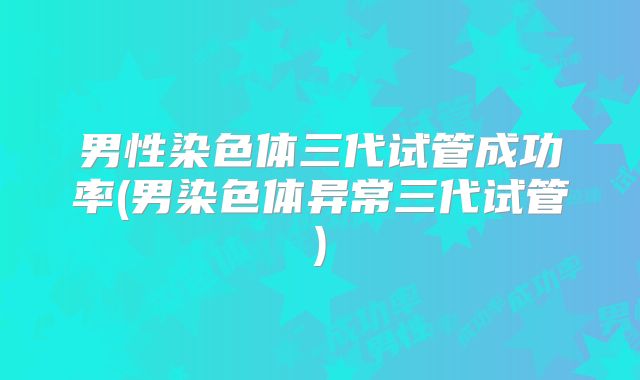 男性染色体三代试管成功率(男染色体异常三代试管)