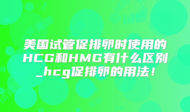 美国试管促排卵时使用的HCG和HMG有什么区别_hcg促排卵的用法！