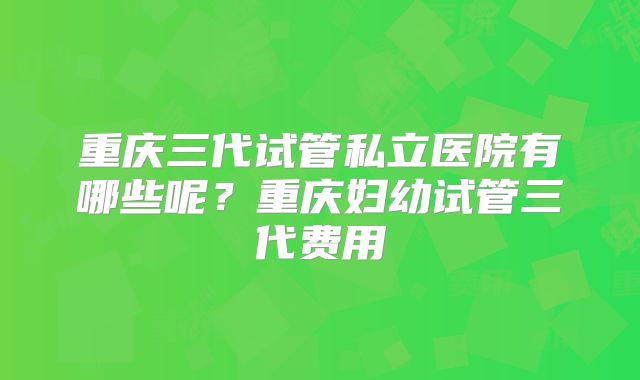 重庆三代试管私立医院有哪些呢？重庆妇幼试管三代费用