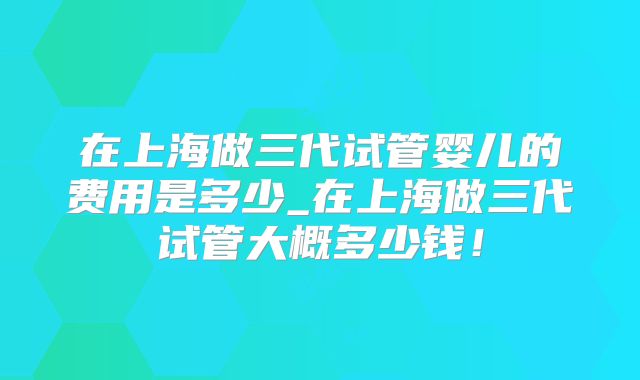 在上海做三代试管婴儿的费用是多少_在上海做三代试管大概多少钱！