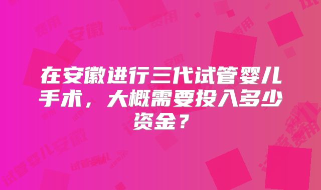 在安徽进行三代试管婴儿手术，大概需要投入多少资金？