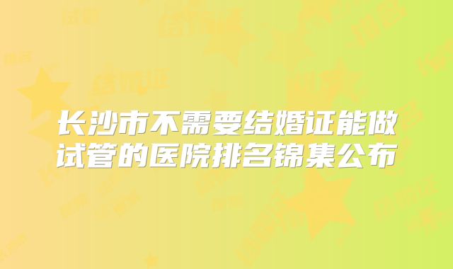 长沙市不需要结婚证能做试管的医院排名锦集公布