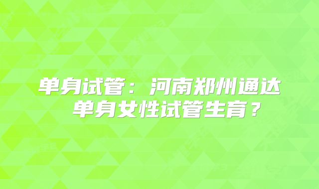 单身试管：河南郑州通达 单身女性试管生育？