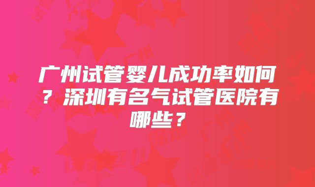 广州试管婴儿成功率如何?深圳有名气试管医院有哪些?