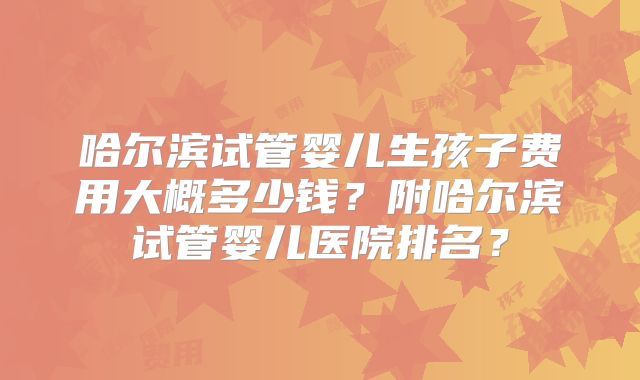 哈尔滨试管婴儿生孩子费用大概多少钱？附哈尔滨试管婴儿医院排名？