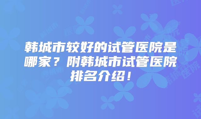 韩城市较好的试管医院是哪家？附韩城市试管医院排名介绍！
