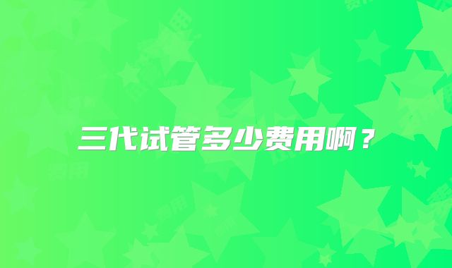 三代试管多少费用啊？