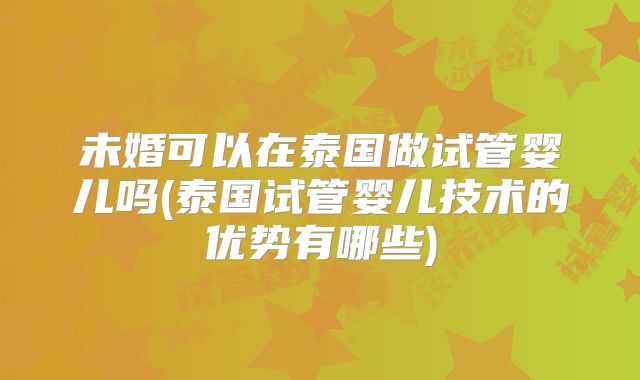 未婚可以在泰国做试管婴儿吗(泰国试管婴儿技术的优势有哪些)