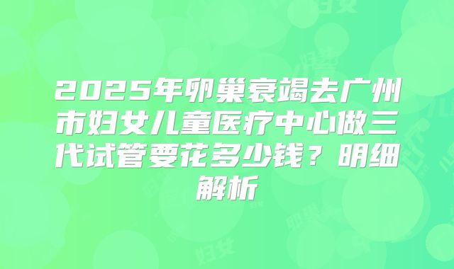 2025年卵巢衰竭去广州市妇女儿童医疗中心做三代试管要花多少钱？明细解析
