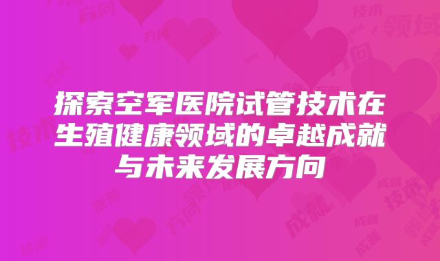 探索空军医院试管技术在生殖健康领域的卓越成就与未来发展方向