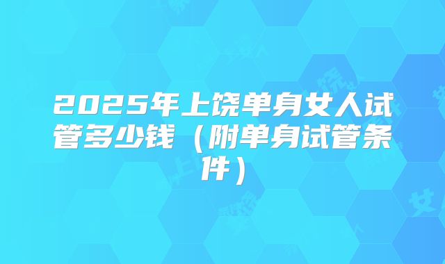 2025年上饶单身女人试管多少钱（附单身试管条件）