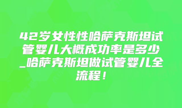 42岁女性性哈萨克斯坦试管婴儿大概成功率是多少_哈萨克斯坦做试管婴儿全流程！