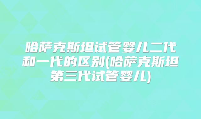 哈萨克斯坦试管婴儿二代和一代的区别(哈萨克斯坦第三代试管婴儿)