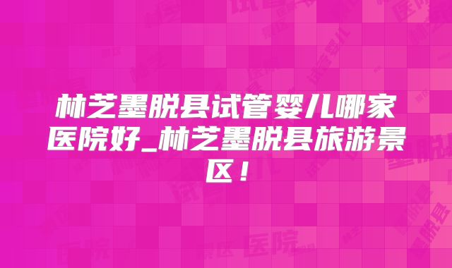林芝墨脱县试管婴儿哪家医院好_林芝墨脱县旅游景区！
