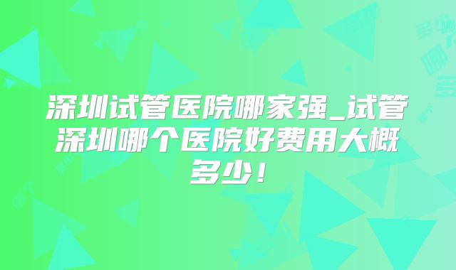 深圳试管医院哪家强_试管深圳哪个医院好费用大概多少!