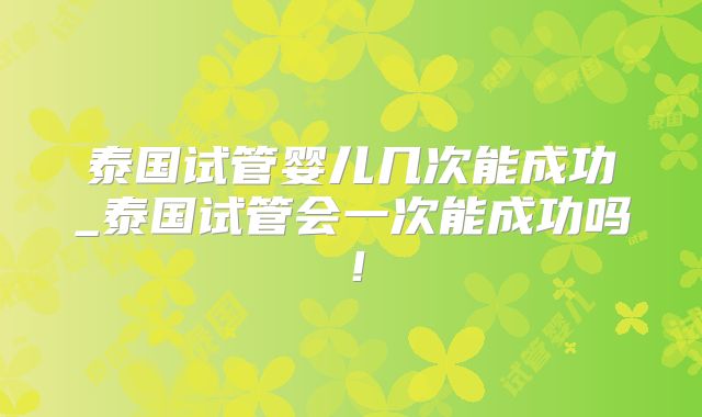 泰国试管婴儿几次能成功_泰国试管会一次能成功吗!
