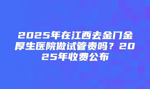 2025年在江西去金门金厚生医院做试管贵吗？2025年收费公布