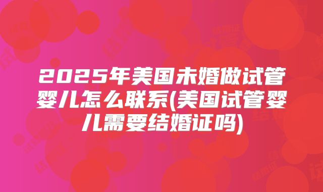 2025年美国未婚做试管婴儿怎么联系(美国试管婴儿需要结婚证吗)