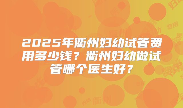 2025年衢州妇幼试管费用多少钱？衢州妇幼做试管哪个医生好？