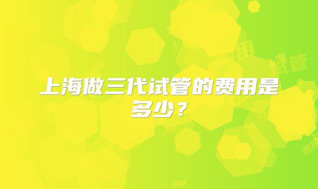 上海做三代试管的费用是多少？
