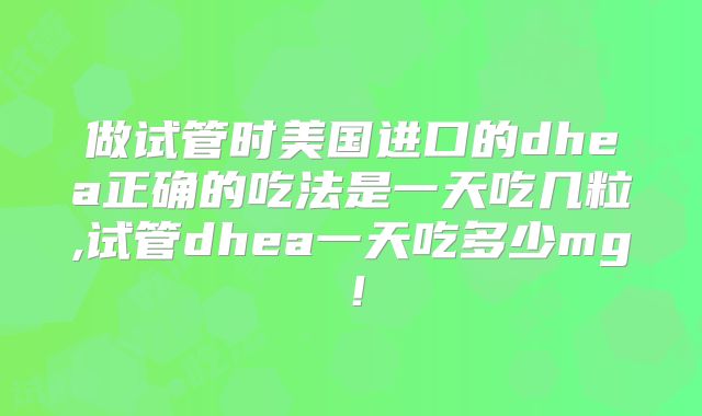 做试管时美国进口的dhea正确的吃法是一天吃几粒,试管dhea一天吃多少mg！