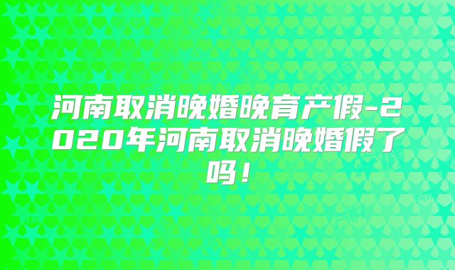 河南取消晚婚晚育产假-2020年河南取消晚婚假了吗!