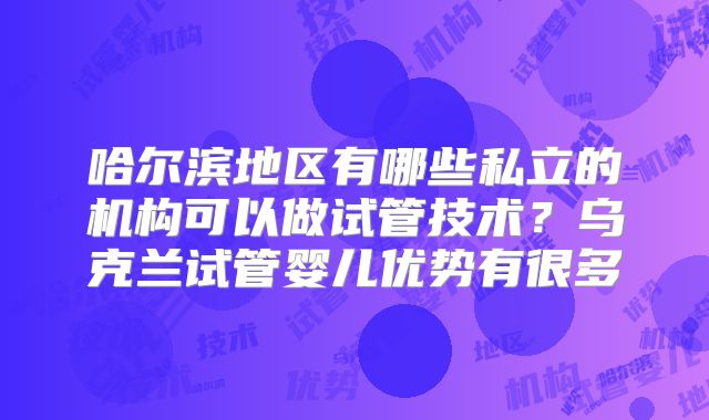 哈尔滨地区有哪些私立的机构可以做试管技术？乌克兰试管婴儿优势有很多