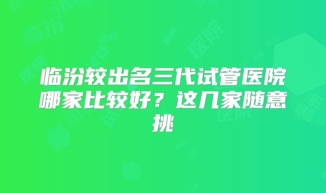 临汾较出名三代试管医院哪家比较好？这几家随意挑