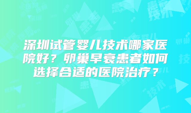 深圳试管婴儿技术哪家医院好？卵巢早衰患者如何选择合适的医院治疗？