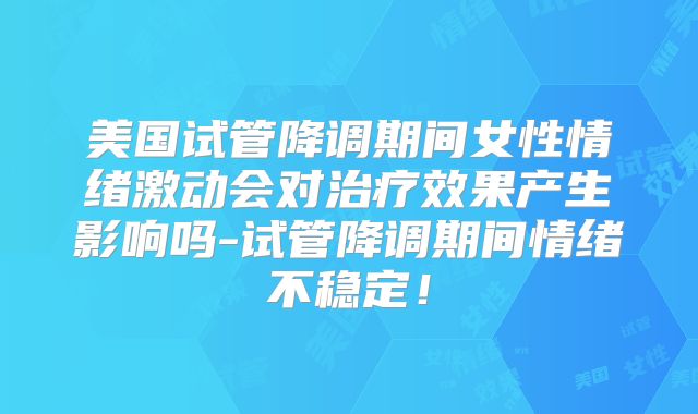 美国试管降调期间女性情绪激动会对治疗效果产生影响吗-试管降调期间情绪不稳定！