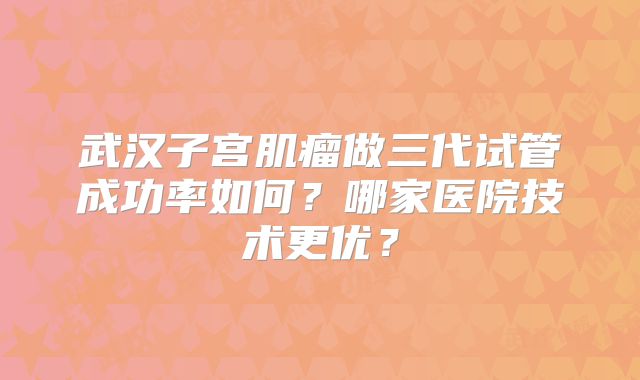 武汉子宫肌瘤做三代试管成功率如何？哪家医院技术更优？