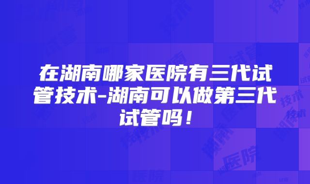 在湖南哪家医院有三代试管技术-湖南可以做第三代试管吗！