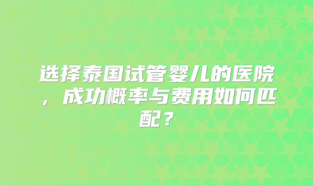 选择泰国试管婴儿的医院，成功概率与费用如何匹配？