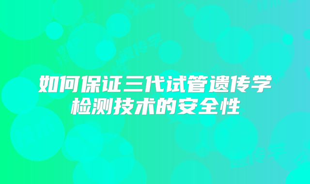 如何保证三代试管遗传学检测技术的安全性