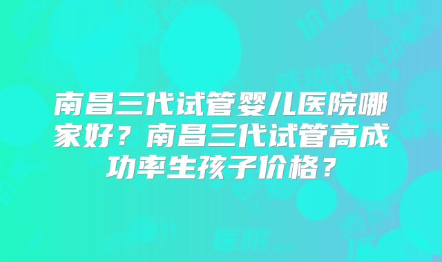 南昌三代试管婴儿医院哪家好？南昌三代试管高成功率生孩子价格？