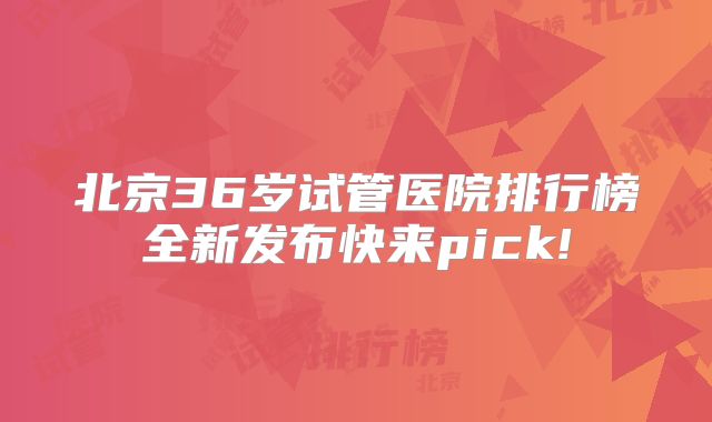 北京36岁试管医院排行榜全新发布快来pick!