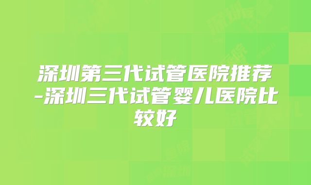 深圳第三代试管医院推荐-深圳三代试管婴儿医院比较好