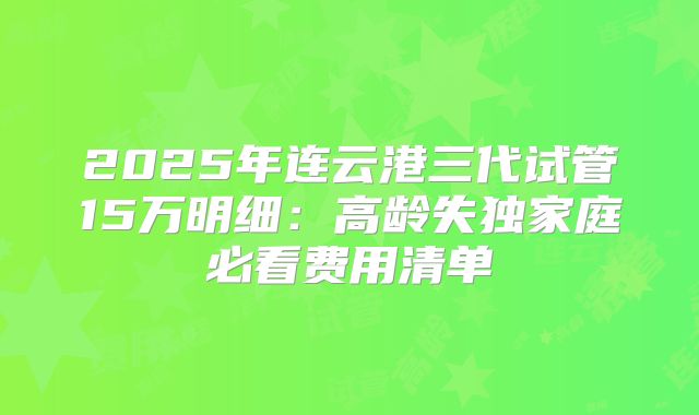 2025年连云港三代试管15万明细：高龄失独家庭必看费用清单