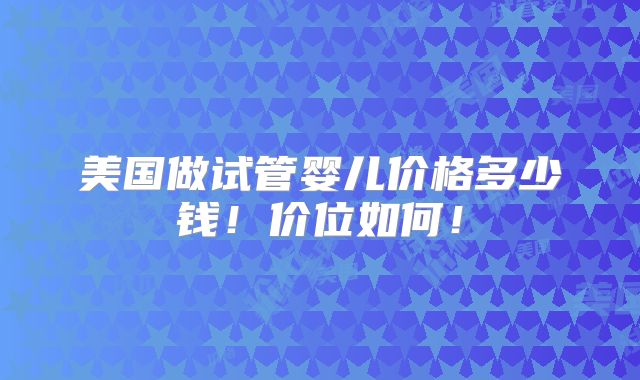 美国做试管婴儿价格多少钱!价位如何!