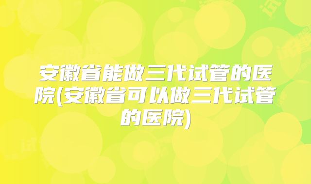 安徽省能做三代试管的医院(安徽省可以做三代试管的医院)