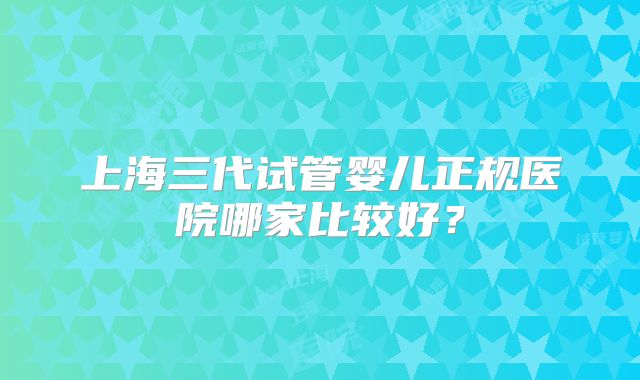 上海三代试管婴儿正规医院哪家比较好？