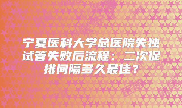 宁夏医科大学总医院失独试管失败后流程：二次促排间隔多久最佳？