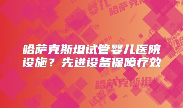 哈萨克斯坦试管婴儿医院设施？先进设备保障疗效