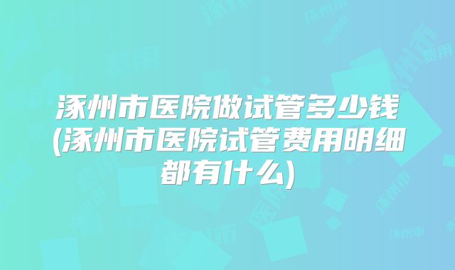 涿州市医院做试管多少钱(涿州市医院试管费用明细都有什么)
