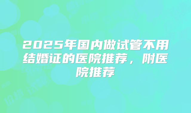 2025年国内做试管不用结婚证的医院推荐，附医院推荐