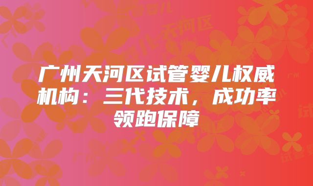 广州天河区试管婴儿权威机构：三代技术，成功率领跑保障