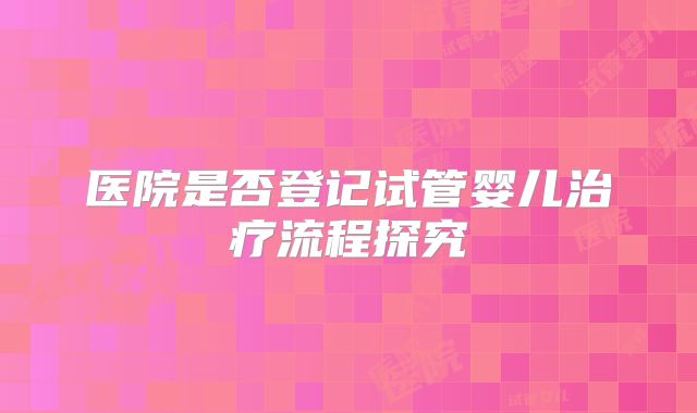 医院是否登记试管婴儿治疗流程探究